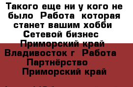 Такого еще ни у кого не было! Работа, которая станет вашим хобби! Сетевой бизнес - Приморский край, Владивосток г. Работа » Партнёрство   . Приморский край